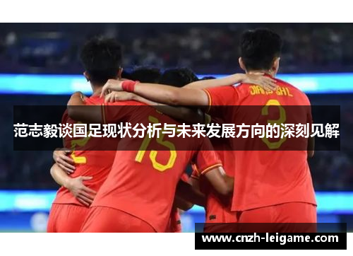 范志毅谈国足现状分析与未来发展方向的深刻见解 范志毅谈国足现状分析与未来发展方向的深刻见解