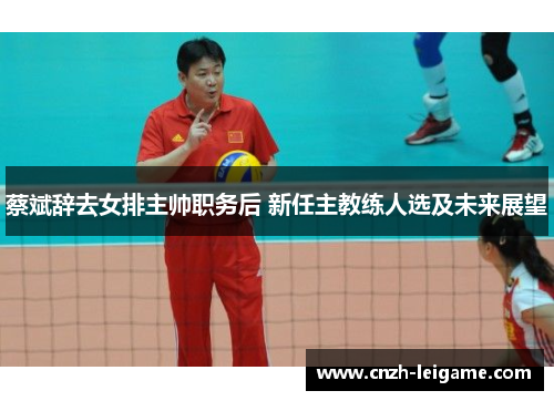 蔡斌辞去女排主帅职务后 新任主教练人选及未来展望 蔡斌辞去女排主帅职务后 新任主教练人选及未来展望