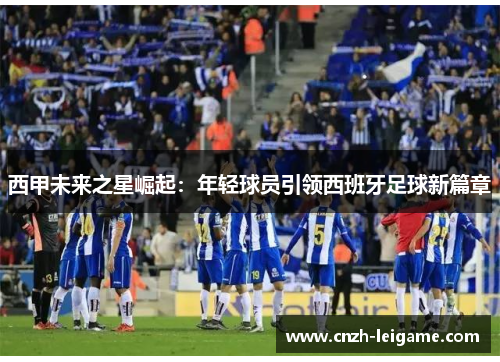 西甲未来之星崛起:年轻球员引领西班牙足球新篇章 西甲未来之星崛起:年轻球员引领西班牙足球新篇章