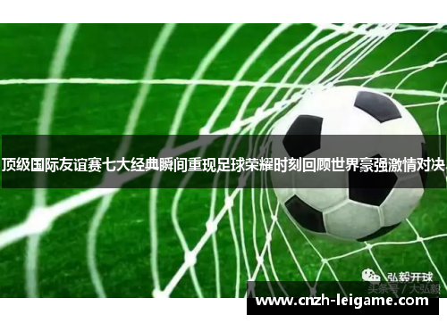 顶级国际友谊赛七大经典瞬间重现足球荣耀时刻回顾世界豪强激情对决 顶级国际友谊赛七大经典瞬间重现足球荣耀时刻回顾世界豪强激情对决
