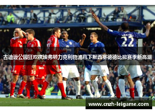 古迪逊公园狂欢夜埃弗顿力克利物浦赢下默西塞德德比掀赛季新高潮