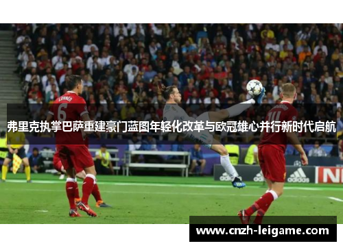 弗里克执掌巴萨重建豪门蓝图年轻化改革与欧冠雄心并行新时代启航 弗里克执掌巴萨重建豪门蓝图年轻化改革与欧冠雄心并行新时代启航